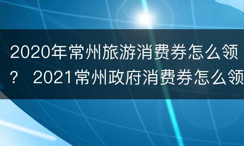 2020年常州旅游消费券怎么领？ 2021常州政府消费券怎么领