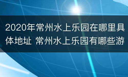 2020年常州水上乐园在哪里具体地址 常州水上乐园有哪些游乐设施
