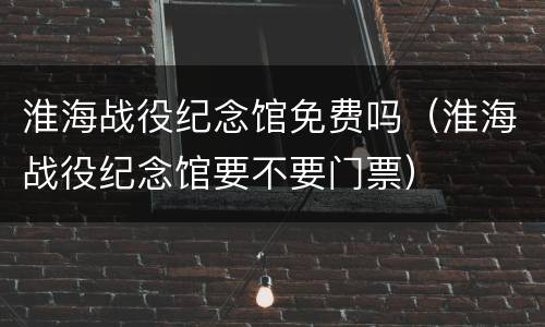 淮海战役纪念馆免费吗（淮海战役纪念馆要不要门票）