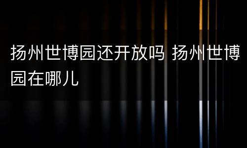 扬州世博园还开放吗 扬州世博园在哪儿