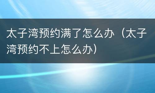 太子湾预约满了怎么办（太子湾预约不上怎么办）