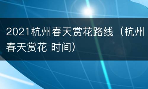 2021杭州春天赏花路线（杭州春天赏花 时间）