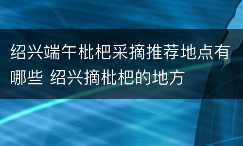 绍兴端午枇杷采摘推荐地点有哪些 绍兴摘枇杷的地方