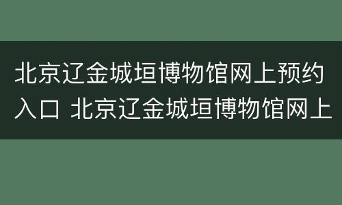 北京辽金城垣博物馆网上预约入口 北京辽金城垣博物馆网上预约入口在哪