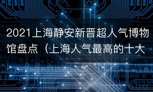 2021上海静安新晋超人气博物馆盘点（上海人气最高的十大博物馆）