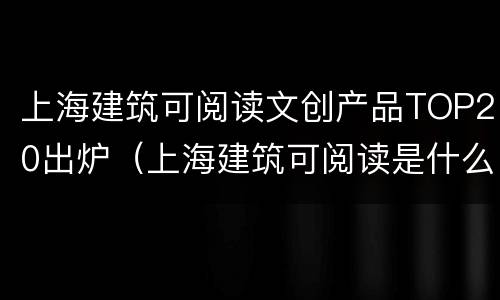上海建筑可阅读文创产品TOP20出炉（上海建筑可阅读是什么）