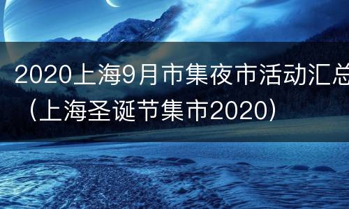 2020上海9月市集夜市活动汇总（上海圣诞节集市2020）