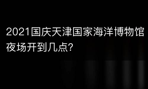 2021国庆天津国家海洋博物馆夜场开到几点？