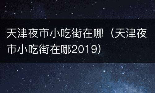天津夜市小吃街在哪（天津夜市小吃街在哪2019）