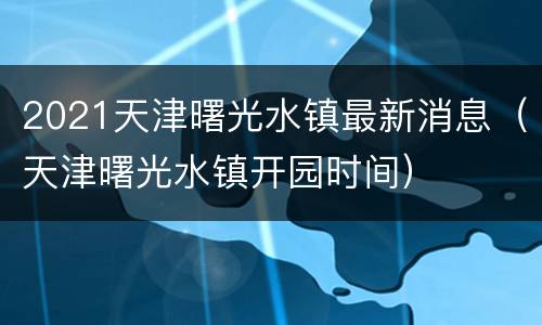 2021天津曙光水镇最新消息（天津曙光水镇开园时间）