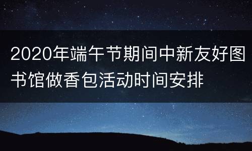2020年端午节期间中新友好图书馆做香包活动时间安排