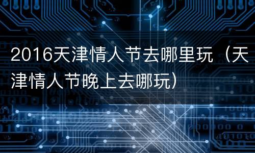 2016天津情人节去哪里玩（天津情人节晚上去哪玩）