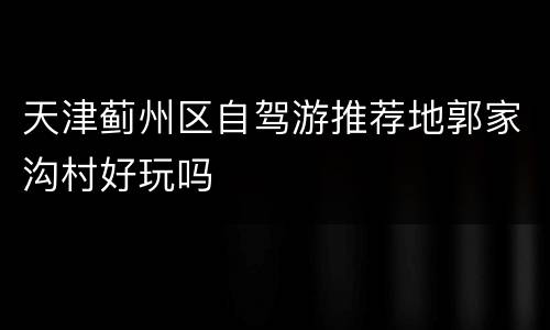 天津蓟州区自驾游推荐地郭家沟村好玩吗