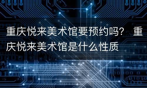 重庆悦来美术馆要预约吗？ 重庆悦来美术馆是什么性质