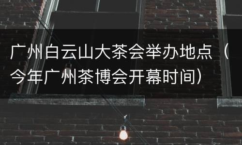 广州白云山大茶会举办地点（今年广州茶博会开幕时间）