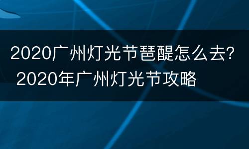 2020广州灯光节琶醍怎么去？ 2020年广州灯光节攻略
