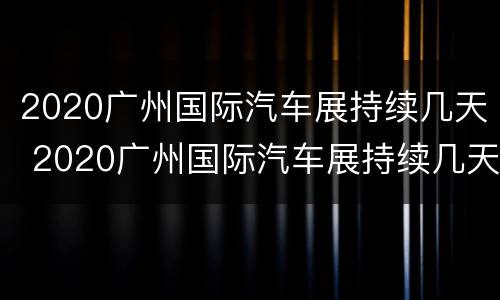 2020广州国际汽车展持续几天 2020广州国际汽车展持续几天了