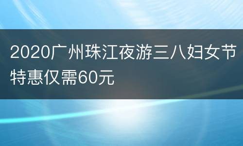 2020广州珠江夜游三八妇女节特惠仅需60元