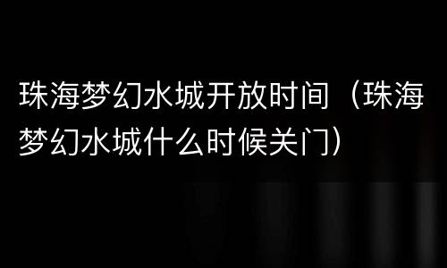 珠海梦幻水城开放时间（珠海梦幻水城什么时候关门）
