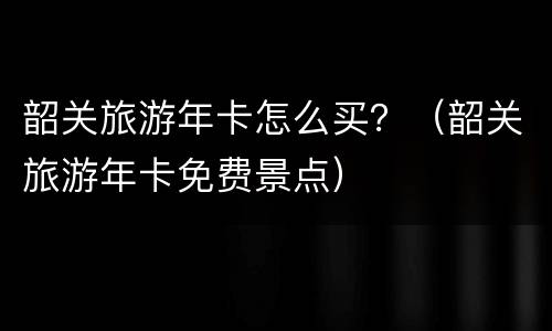 韶关旅游年卡怎么买？（韶关旅游年卡免费景点）