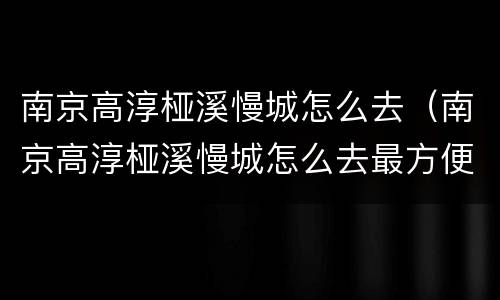 南京高淳桠溪慢城怎么去（南京高淳桠溪慢城怎么去最方便）
