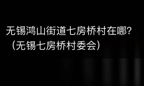 无锡鸿山街道七房桥村在哪？（无锡七房桥村委会）