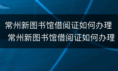 常州新图书馆借阅证如何办理 常州新图书馆借阅证如何办理手续