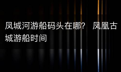 凤城河游船码头在哪？ 凤凰古城游船时间