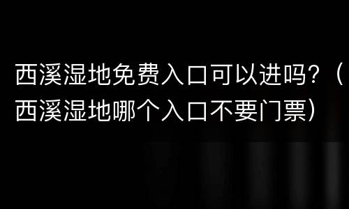 西溪湿地免费入口可以进吗?（西溪湿地哪个入口不要门票）