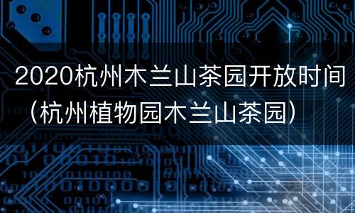 2020杭州木兰山茶园开放时间（杭州植物园木兰山茶园）