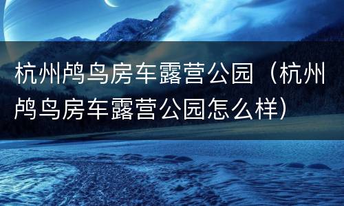 杭州鸬鸟房车露营公园（杭州鸬鸟房车露营公园怎么样）