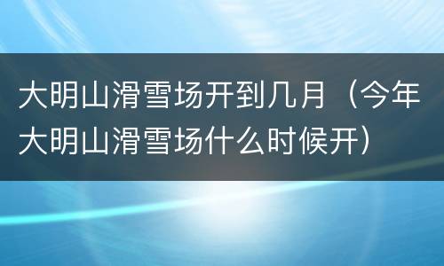 大明山滑雪场开到几月（今年大明山滑雪场什么时候开）