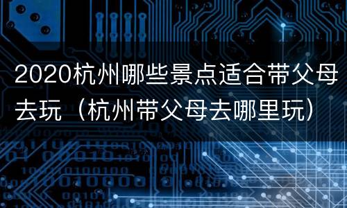 2020杭州哪些景点适合带父母去玩（杭州带父母去哪里玩）