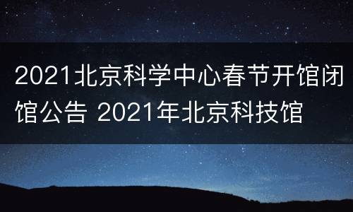 2021北京科学中心春节开馆闭馆公告 2021年北京科技馆