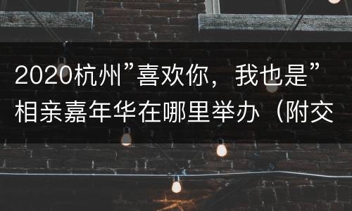 2020杭州”喜欢你，我也是”相亲嘉年华在哪里举办（附交通攻略）