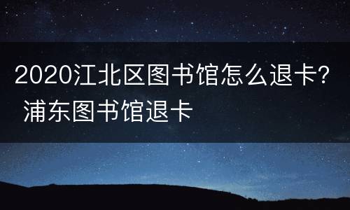 2020江北区图书馆怎么退卡？ 浦东图书馆退卡
