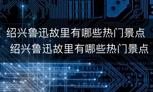 绍兴鲁迅故里有哪些热门景点 绍兴鲁迅故里有哪些热门景点呢