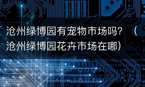 沧州绿博园有宠物市场吗？（沧州绿博园花卉市场在哪）