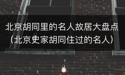 北京胡同里的名人故居大盘点（北京史家胡同住过的名人）