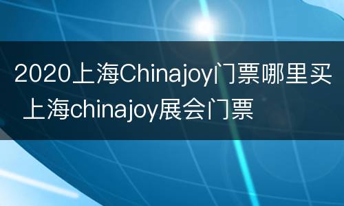 2020上海Chinajoy门票哪里买 上海chinajoy展会门票