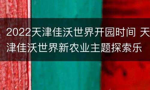 2022天津佳沃世界开园时间 天津佳沃世界新农业主题探索乐园