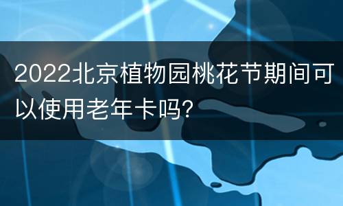 2022北京植物园桃花节期间可以使用老年卡吗？