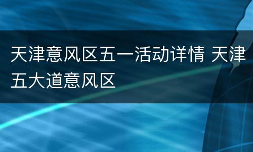 天津意风区五一活动详情 天津五大道意风区