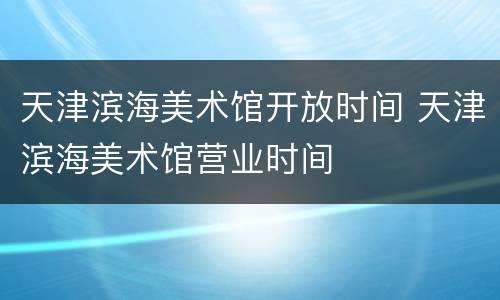 天津滨海美术馆开放时间 天津滨海美术馆营业时间