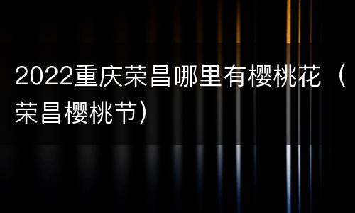 2022重庆荣昌哪里有樱桃花（荣昌樱桃节）