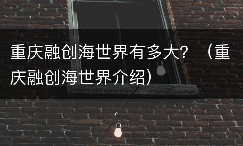 重庆融创海世界有多大？（重庆融创海世界介绍）