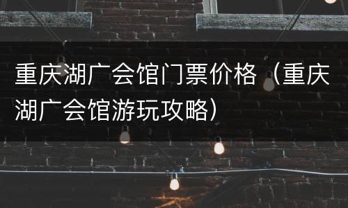 重庆湖广会馆门票价格（重庆湖广会馆游玩攻略）