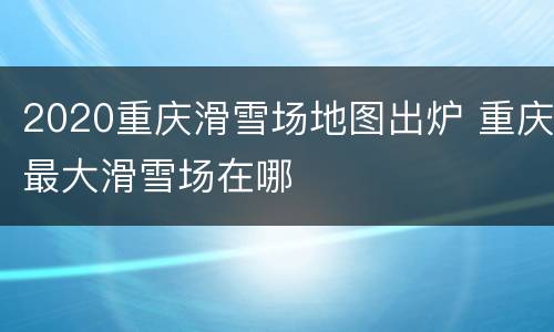 2020重庆滑雪场地图出炉 重庆最大滑雪场在哪