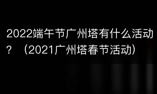 2022端午节广州塔有什么活动？（2021广州塔春节活动）