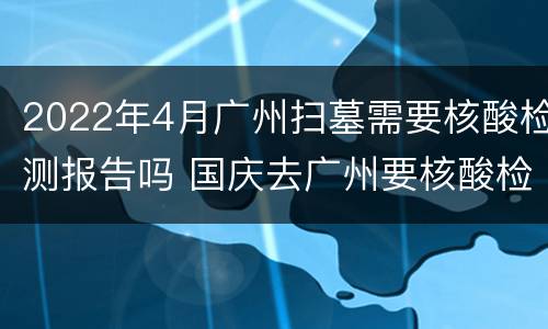 2022年4月广州扫墓需要核酸检测报告吗 国庆去广州要核酸检测报告吗